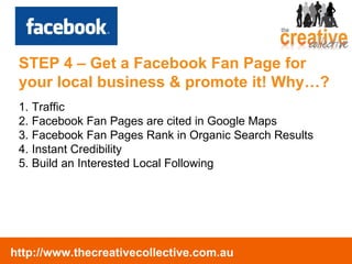 Traffic Facebook Fan Pages are cited in Google Maps Facebook Fan Pages Rank in Organic Search Results Instant Credibility Build an Interested Local Following STEP 4 – Get a Facebook Fan Page for your local business & promote it! Why…? 