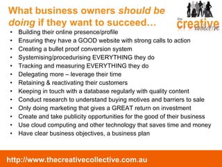 Building their online presence/profile Ensuring they have a GOOD website with strong calls to action Creating a bullet proof conversion system Systemising/procedurising EVERYTHING  they do Tracking and measuring EVERYTHING they do Delegating more – leverage their time Retaining & reactivating their customers Keeping in touch with a database regularly with quality content Conduct research to understand buying motives and barriers to sale Only doing marketing that gives a GREAT return on investment Create and take publicity opportunities for the good of their business Use cloud computing and other technology that saves time and money Have clear business objectives, a business plan What business owners  should be doing  if they want to succeed… 