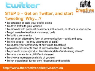 To establish or build your profile online To drive traffic to your website To network with potential customers, influencers, or others in your niche. To get valuable feedback – surveys, polls To build a community To act as an alternative form of communication – quick and easy To hire people – be they volunteers or paid? To update your community of new class timetables /updates/achievements /end of terms/deadline to enrol etc. To promote events/product launches/updates/fund-raising drives? To raise money for a child/family in need To show a more personal side of yourself  To run occasional “twitter only” discounts and specials STEP 5 – Get on Twitter, and start  ‘tweeting’ Why…? 
