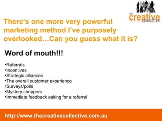 There’s one more very powerful marketing method I’ve purposely overlooked…Can you guess what it is? Word of mouth!!! Referrals Incentives Strategic alliances The overall customer experience Surveys/polls Mystery shoppers Immediate feedback asking for a referral 