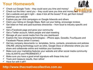 Your Homework Check out Google Tools – they could save you time and money! Check out the links I send you – they could save you time and money too! Get a website and get it right – does it tick all the boxes? If not, get them ticked! Optimise your website Explore pay per click campaigns on Google Adwords and others Claim your listing on Google Maps, flesh out your listing, encourage reviews Get listed on free and paid business directories – from local to industry specific and more! Get a Facebook page and grow your community Get a Twitter account, follow people and start tweeting Manage all your social media from the one dashboard Explore the new emerging technologies – iPhone apps, Gowalla, FourSquare and Facebook Places (when it comes) Get key company documents i.e. templates, forms, contacts, procedures and policies ONLINE utilizing technology such as wikis, Google Docs or otherwise where you can share and collaborate online and mobilize your business.  Make sure your marketing features your website and other social media community links ALWAYS and PROMINENTLY Make sure you have a good email signature with these links too! Track and measure results, then refine! Have fun with it all!!! 