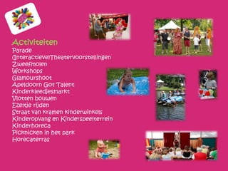 Activiteiten
Parade
(Interactieve)Theatervoorstellingen
Zweefmolen
Workshops
Glamourshoot
Apeldoorn Got Talent
Kinderkleedjesmarkt
Vlotten bouwen
Ezeltje rijden
Straat van kramen kinderwinkels
Kinderopvang en Kinderspeelterrein
Kinderhoreca
Picknicken in het park
Horecaterras
 