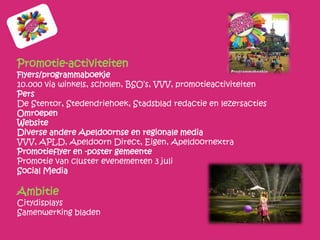 Promotie-activiteiten
Flyers/programmaboekje
10.000 via winkels, scholen, BSO’s, VVV, promotieactiviteiten
Pers
De Stentor, Stedendriehoek, Stadsblad redactie en lezersacties
Omroepen
Website
Diverse andere Apeldoornse en regionale media
VVV, APLD, Apeldoorn Direct, Eigen, Apeldoornextra
Promotieflyer en -poster gemeente
Promotie van cluster evenementen 3 juli
Social Media

Ambitie
Citydisplays
Samenwerking bladen
 
