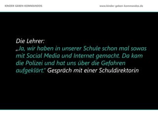 Die Lehrer:
„Ja, wir haben in unserer Schule schon mal sowas
mit Social Media und Internet gemacht. Da kam
die Polizei und hat uns über die Gefahren
aufgeklärt.“ Gespräch mit einer Schuldirektorin
KINDER GEBEN KOMMANDOS www.kinder-geben-kommandos.de
 