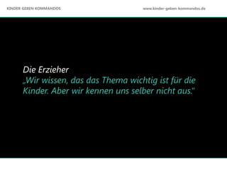 Die Erzieher
„Wir wissen, das das Thema wichtig ist für die
Kinder. Aber wir kennen uns selber nicht aus.“
KINDER GEBEN KOMMANDOS www.kinder-geben-kommandos.de
 