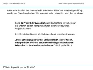 Rund 30 Prozent der Jugendlichen in Deutschland erreichen nur
die unteren beiden Kompetenzstufen einer europaweiten
Vergleichsstudie.
Ihre Kenntnisse können als höchstens basal bezeichnet werden.
„Diese Schülergruppe wird es voraussichtlich schwer haben,
erfolgreich am privaten, beruflichen sowie gesellschaftlichen
Leben des 21. Jahrhunderts teilzuhaben.“ ICILS Studie 2013
30% der Jugendlichen im Abseits?
Da sich die Schulen des Themas nicht annehmen, bleibt die notwendige Bildung
wieder am Elternhaus haften. Wer von dort nicht unterstützt wird, hat es schwer.
KINDER GEBEN KOMMANDOS www.kinder-geben-kommandos.de
 
