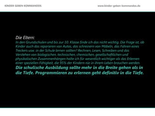 Die Eltern:
In den Grundschulen und bis zur 10. Klasse finde ich das nicht wichtig. Die Frage ist, ob
Kinder auch das reparieren von Autos, das schreinern von Möbeln, das Fahren eines
Treckers usw. in der Schule lernen sollten? Rechnen, Lesen, Schreiben und das
Verstehen von biologischen, technischen, chemischen, gesellschaftlichen und
physikalischen Zusammenhängen halte ich für wesentlich wichtiger als das Erlernen
einer speziellen Fähigkeit, die 95% der Kindern nie in ihrem Leben brauchen werden.
Die schulische Ausbildung sollte mehr in die Breite gehen als in
die Tiefe. Programmieren zu erlernen geht definitiv in die Tiefe.
KINDER GEBEN KOMMANDOS www.kinder-geben-kommandos.de
 