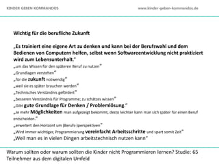 Wichtig für die berufliche Zukunft
„Es trainiert eine eigene Art zu denken und kann bei der Berufswahl und dem
Bedienen von Computern helfen, selbst wenn Softwareentwicklung nicht praktiziert
wird zum Lebensunterhalt.“
„um das Wissen für den späteren Beruf zu nutzen“
„Grundlagen verstehen“
„für die zukunft notwendig“
„weil sie es später brauchen werden“
„Technisches Verständnis gefördert“
„besseren Verständnis für Programme; zu schätzes wissen“
„Gibt gute Grundlage für Denken / Problemlösung.“
„Je mehr Möglichkeiten man aufgezeigt bekommt, desto leichter kann man sich später für einen Beruf
entscheiden.“
„erweitert den Horizont um (Berufs-)perspektiven“
„Wird immer wichtiger, Programmierung vereinfacht Arbeitsschritte und spart somit Zeit“
„Weil man es in vielen Dingen arbeitstechnisch nutzen kann“
Warum sollten oder warum sollten die Kinder nicht Programmieren lernen? Studie: 65
Teilnehmer aus dem digitalen Umfeld
KINDER GEBEN KOMMANDOS www.kinder-geben-kommandos.de
 