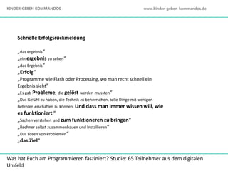 Schnelle Erfolgsrückmeldung
„das ergebnis“
„ein ergebnis zu sehen“
„das Ergebnis“
„Erfolg“
„Programme wie Flash oder Processing, wo man recht schnell ein
Ergebnis sieht“
„Es gab Probleme, die gelöst werden mussten“
„Das Gefühl zu haben, die Technik zu beherrschen, tolle Dinge mit wenigen
Befehlen erschaffen zu können. Und dass man immer wissen will, wie
es funktioniert.“
„Sachen verstehen und zum funktioneren zu bringen“
„Rechner selbst zusammenbauen und Installieren“
„Das Lösen von Problemen“
„das Ziel“
Was hat Euch am Programmieren fasziniert? Studie: 65 Teilnehmer aus dem digitalen
Umfeld
KINDER GEBEN KOMMANDOS www.kinder-geben-kommandos.de
 