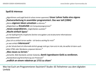 Was hat Euch am Programmieren fasziniert? Studie: 65 Teilnehmer aus dem digitalen
Umfeld
Spaß & Interesse
„Algorithmen und Logik fand ich schon immer spannend. Unser Lehrer hatte eine eigene
„Textverarbeitung in assembler programmiert. Das war toll (1984)“
„Meine eigenen Ideen umsetzen zu können.“
„Möglichkeit zur Kreativität mit Computerprogrammen“
„neues ausprobieren, möglichkeiten ausloten“
„Macht einfach Spass“
„es hat Spaß gemacht, kryptische Zeichen einzugeben und strukturierte Informationen
rauszubekommen“
„Dass ich es einfach lernen wollte - ich fand es wichtig für mich“
„es war einfach interessant“
„In der Schule fand ich Informatik ehrlich gesagt nicht gut. Kam erst im Job, da wollte ich dann auch
selbst HTML oder Wordpress anpassen können.“
„Was neues zu lernen.“
„Semantik, Web Standards und der Gedanke, damit irgendwann Geld zu verdienen.
„Standardisierung/Vereinfachung von Prozessen“
„endlich an einem robotron pc 1715 zu sitzen“
KINDER GEBEN KOMMANDOS www.kinder-geben-kommandos.de
 