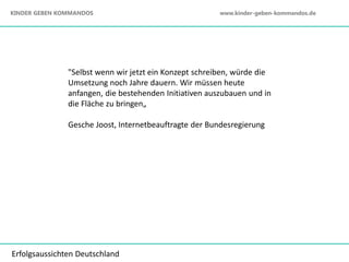 "Selbst wenn wir jetzt ein Konzept schreiben, würde die
Umsetzung noch Jahre dauern. Wir müssen heute
anfangen, die bestehenden Initiativen auszubauen und in
die Fläche zu bringen„
Gesche Joost, Internetbeauftragte der Bundesregierung
Erfolgsaussichten Deutschland
KINDER GEBEN KOMMANDOS www.kinder-geben-kommandos.de
 