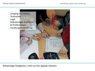 Notwendige Fähigkeiten, nicht nur fürs digitale Arbeiten
Umgang mit Fehlern
Teamarbeit
Logik
Selbständiges Erarbeiten
& Problemlösen
Handlungsorientierung
KINDER GEBEN KOMMANDOS www.kinder-geben-kommandos.de
 