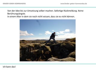 Ich kann das!
Von der Idee bis zur Umsetzung selber machen. Sofortige Rückmeldung. Keine
Berührungsängste.
In einem Alter in dem sie noch nicht wissen, dass sie es nicht können.
KINDER GEBEN KOMMANDOS www.kinder-geben-kommandos.de
 