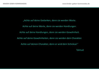 „Achte auf deine Gedanken, denn sie werden Worte.
Achte auf deine Worte, denn sie werden Handlungen.
Achte auf deine Handlungen, denn sie werden Gewohnheit.
Achte auf deine Gewohnheiten, denn sie werden dein Charakter.
Achte auf deinen Charakter, denn er wird dein Schicksal.“
Talmud
KINDER GEBEN KOMMANDOS www.kinder-geben-kommandos.de
 