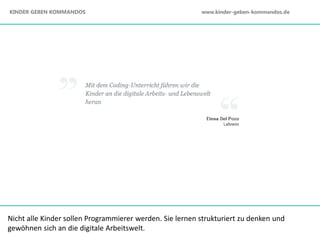 Nicht alle Kinder sollen Programmierer werden. Sie lernen strukturiert zu denken und
gewöhnen sich an die digitale Arbeitswelt.
KINDER GEBEN KOMMANDOS www.kinder-geben-kommandos.de
 