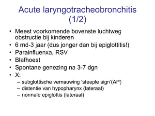 Acute laryngotracheobronchitis (1/2) Meest voorkomende bovenste luchtweg obstructie bij kinderen 6 md-3 jaar (dus jonger dan bij epiglottitis!) Parainfluenxa, RSV Blafhoest Spontane genezing na 3-7 dgn X:  subglottische vernauwing ‘steeple sign’(AP) distentie van hypopharynx (lateraal) normale epiglottis (lateraal) 