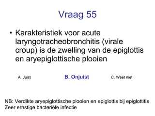 Vraag 55 Karakteristiek voor acute laryngotracheobronchitis (virale croup) is de zwelling van de epiglottis en aryepiglottische plooien   A. Juist B. Onjuist C. Weet niet  NB: Verdikte aryepiglottische plooien en epiglottis bij epiglottitis Zeer ernstige bacteriële infectie 