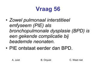 Vraag 56 Zowel pulmonaal interstitieel emfyseem (PIE) als bronchopulmonale dysplasie (BPD) is een gekende complicatie bij beademde neonaten. PIE ontstaat eerder dan BPD. A. Juist B. Onjuist C. Weet niet  