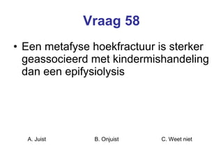 Vraag 58 Een metafyse hoekfractuur is sterker geassocieerd met kindermishandeling dan een epifysiolysis  A. Juist B. Onjuist C. Weet niet  