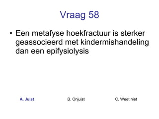 Vraag 58 Een metafyse hoekfractuur is sterker geassocieerd met kindermishandeling dan een epifysiolysis  A. Juist B. Onjuist C. Weet niet  