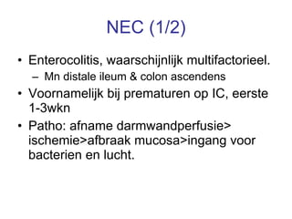 NEC (1/2) Enterocolitis, waarschijnlijk multifactorieel. Mn distale ileum & colon ascendens Voornamelijk bij prematuren op IC, eerste 1-3wkn Patho: afname darmwandperfusie> ischemie>afbraak mucosa>ingang voor bacterien en lucht. 