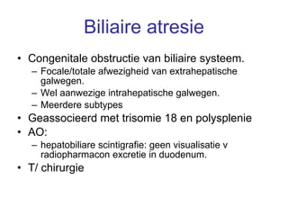 Biliaire atresie Congenitale obstructie van biliaire systeem. Focale/totale afwezigheid van extrahepatische galwegen.  Wel aanwezige intrahepatische galwegen. Meerdere subtypes Geassocieerd met trisomie 18 en polysplenie AO:  hepatobiliare scintigrafie: geen visualisatie v radiopharmacon excretie in duodenum. T/ chirurgie 