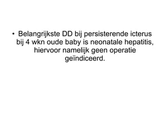 Belangrijkste DD bij persisterende icterus bij 4 wkn oude baby is neonatale hepatitis, hiervoor namelijk geen operatie geïndiceerd. 