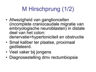 M Hirschprung (1/2) Afwezigheid van ganglioncellen (incomplete craniocaudale migratie van embryologische neuroblasten) in distale deel van het colon:  denervatie>hypertoniciteit en obstructie Smal kaliber ter plaatse, proximaal gedilateerd.  Veel vaker bij jongens Diagnosestelling dmv rectumbiopsie 