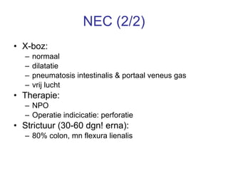 NEC (2/2) X-boz:  normaal dilatatie  pneumatosis intestinalis & portaal veneus gas vrij lucht Therapie: NPO Operatie indicicatie: perforatie Strictuur (30-60 dgn! erna):  80% colon, mn flexura lienalis 