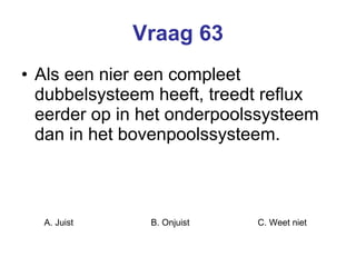 Vraag 63 Als een nier een compleet dubbelsysteem heeft, treedt reflux eerder op in het onderpoolssysteem dan in het bovenpoolssysteem.  A. Juist B. Onjuist C. Weet niet  