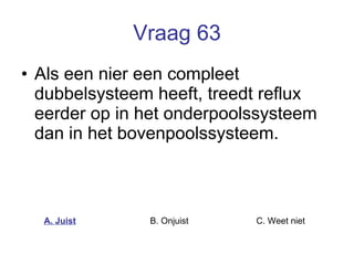 Vraag 63 Als een nier een compleet dubbelsysteem heeft, treedt reflux eerder op in het onderpoolssysteem dan in het bovenpoolssysteem.  A. Juist B. Onjuist C. Weet niet  