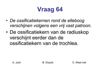 Vraag 64 De ossificatiekernen rond de elleboog verschijnen volgens een vrij vast patroon. De ossificatiekern van de radiuskop verschijnt eerder dan de ossificatiekern van de trochlea.  A. Juist B. Onjuist C. Weet niet  
