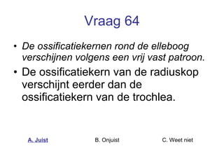 Vraag 64 De ossificatiekernen rond de elleboog verschijnen volgens een vrij vast patroon. De ossificatiekern van de radiuskop verschijnt eerder dan de ossificatiekern van de trochlea.  A. Juist B. Onjuist C. Weet niet  