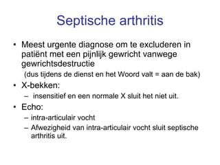 Septische arthritis Meest urgente diagnose om te excluderen in patiënt met een pijnlijk gewricht vanwege gewrichtsdestructie  (dus tijdens de dienst en het Woord valt = aan de bak) X-bekken: insensitief en een normale X sluit het niet uit. Echo:  intra-articulair vocht Afwezigheid van intra-articulair vocht sluit septische arthritis uit.  