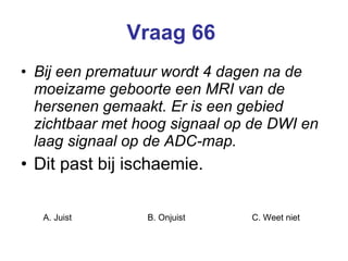 Vraag 66   Bij een prematuur wordt 4 dagen na de moeizame geboorte een MRI van de hersenen gemaakt. Er is een gebied zichtbaar met hoog signaal op de DWI en laag signaal op de ADC-map. Dit past bij ischaemie.  A. Juist B. Onjuist C. Weet niet  