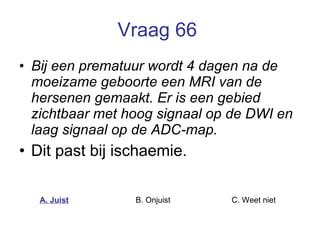 Vraag 66   Bij een prematuur wordt 4 dagen na de moeizame geboorte een MRI van de hersenen gemaakt. Er is een gebied zichtbaar met hoog signaal op de DWI en laag signaal op de ADC-map. Dit past bij ischaemie.  A. Juist B. Onjuist C. Weet niet  