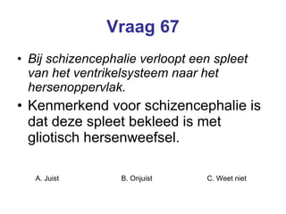 Vraag 67 Bij schizencephalie verloopt een spleet van het ventrikelsysteem naar het hersenoppervlak. Kenmerkend voor schizencephalie is dat deze spleet bekleed is met gliotisch hersenweefsel.   A. Juist B. Onjuist C. Weet niet  