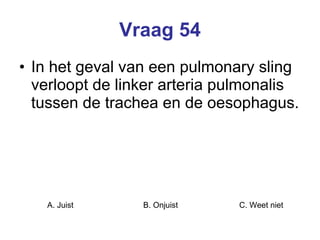 Vraag 54 In het geval van een pulmonary sling verloopt de linker arteria pulmonalis tussen de trachea en de oesophagus.  A. Juist B. Onjuist C. Weet niet  