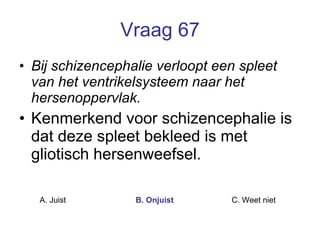Vraag 67 Bij schizencephalie verloopt een spleet van het ventrikelsysteem naar het hersenoppervlak. Kenmerkend voor schizencephalie is dat deze spleet bekleed is met gliotisch hersenweefsel.   A. Juist B. Onjuist C. Weet niet  
