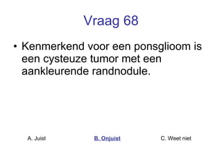 Vraag 68 Kenmerkend voor een ponsglioom is een cysteuze tumor met een aankleurende randnodule.  A. Juist B. Onjuist C. Weet niet  