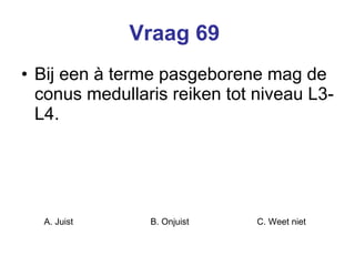 Vraag 69   Bij een à terme pasgeborene mag de conus medullaris reiken tot niveau L3-L4.   A. Juist B. Onjuist C. Weet niet  