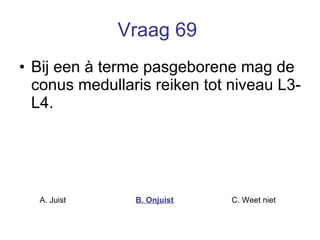 Vraag 69   Bij een à terme pasgeborene mag de conus medullaris reiken tot niveau L3-L4.   A. Juist B. Onjuist C. Weet niet  