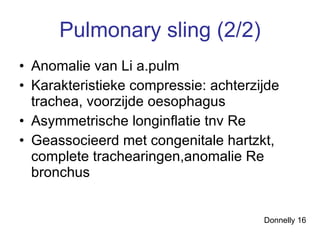 Pulmonary sling (2/2) Anomalie van Li a.pulm Karakteristieke compressie: achterzijde trachea, voorzijde oesophagus  Asymmetrische longinflatie tnv Re Geassocieerd met congenitale hartzkt, complete trachearingen,anomalie Re bronchus Donnelly 16 