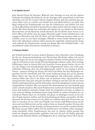 18
4. Ist Spielen lernen?
Jeder Mensch kennt die Situation: Während eines Vortrages ist man mit den eigenen
Gedanken beschäftigt oder findet die Art des Vortrages nicht ansprechend, so dass man
abschaltet und sich der inneren Stimme hingibt. Kindern geht das natürlich ganz ge-
nauso. Mehr noch, sie vertiefen sich schnell auch mal offensichtlich in ein Spiel. Eine
Regel während der Projektstunden war, dass die Schülerinnen und Schüler sich zwar
aus dem öffentlichen Geschehen herausnehmen, dabei jedoch nicht die anderen stören
dürfen. Wer kleine Kinder hat, weiß selbst, dass Spielen nie nur Spielen ist. Die höchste
Konzentration auf die Bausteine erlaubt dennoch, das Geschehen drum herum zu er-
hören. Wenn ich möchte, dass die jungen Menschen später einmal selbstbewusste und
engagierte Menschen sind, darf ich ihnen auch die Erfahrung zumuten, selbst zu ent-
scheiden, wann sie eine Pause benötigen. Obwohl es immer wieder Momente gab, in
denen alle aufmerksam zuhören sollten, konnte der zappelnde, unkonzentrierte Junge
auch während der Projektstunde einmal eine Runde über den Schulhof laufen – um
anschließend wieder konzentriert mitarbeiten zu können.
5. Prozesse fördern
Jan Schwab beschreibt in einem anderen Beitrag in dieser Broschüre einen Projekttag,
der für uns »Konsensentscheidung« zum Thema hatte. Die Kinder sollten sich auf ein
Projekt einigen,für das sie sich engagieren möchten.Pauline wird beschrieben als dieje-
nige, die sich partout nicht auf das Zebrastreifenprojekt einlassen wollte. Zwei wichtige
Erfahrungen traten in diesem Falle zum Vorschein: Erstens genoss Pauline, die wir als
ein sehr ruhiges und zurückhaltendes Kind wahrgenommen haben, eine wohl unge-
wöhnliche Erfahrung: ohne ihre Einwilligung geht nichts! Sie war wichtig in diesem
Prozess – genauso wichtig, wie all jene, die sonst in der Klasse laut ihre Meinungen aus-
sprechen und die Entscheider sind. Die zweite Erfahrung bezog sich auf die gesamte
Klasse. Dieser eine Tag, mit all seinen Schwierigkeiten, sich aufeinander einlassen zu
müssen, führte dazu, dass in der Klasse eine im positiven Sinne eigentümliche Stim-
mung herrschte. Dass jede und jeder der Klasse wichtig ist und dass sich alle mit ihren
Stärken einbringen können und die Schwächen einmal beiseitegelassen werden,hat das
Gruppenklima verändert. Was war passiert? Die Konzentration auf zwei Projekte ging
relativ schnell vonstatten. Mit einem Punktesystem wurden die Favoriten herauskristal-
lisiert. Jede Schülerin und jeder Schüler hatte die Gelegenheit sich dazu zu äußern. In
einer weiteren Abfrage wechselten bereits einige Kinder zu anderen Projekten. In ver-
schiedenen Phasen baten wir die Kinder sich genau zu überlegen, warum sie für wel-
ches Projekt stimmen wollten und ihre Entscheidung der Klasse vorzustellen. Als Mo-
deratoren des Prozesses hatten wir bis dahin ein einfaches Spiel. Der Prozess kam erst
dann ins Stocken, als nur noch zwei Projekte mit einmal zwölf Befürwortern auf der
einen und zwei Befürwortern auf der anderen Seite zur Auswahl standen. Als dazu alles
gesagt war, änderten wir die Strategie und konzentrierten uns auf die einzelnen Kinder.
Wer kann was gut? Dabei sollten sich die Schülerinnen und Schüler selbst und gegen-
seitig einschätzen. Diese Vorgehensweise hat auch an anderen Stellen gezeigt, dass
damit der Respekt untereinander gefördert wird und oft auch die Rollen getauscht
werden: Jedes Kind hat Talente und Fähigkeiten, die es einbringen kann. Ob es das be-
 
