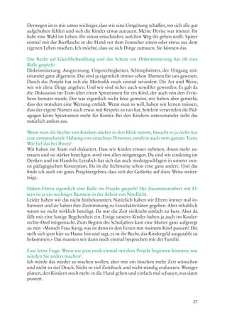 27
Deswegen ist es mir umso wichtiger, dass wir eine Umgebung schaffen, wo sich alle gut
aufgehoben fühlen und sich die Kinder etwas zutrauen. Meine Devise war immer: Ihr
habt eine Wahl im Leben. Ihr müsst entscheiden, welchen Weg ihr gehen wollt. Später
einmal mit der Bierflasche in der Hand vor dem Fernseher sitzen oder etwas aus dem
eigenen Leben machen. Ich möchte, dass sie sich Dinge zutrauen. Sie können das.
Das Recht auf Gleichbehandlung und der Schutz vor Diskriminierung hat oft eine
Rolle gespielt?
Diskriminierung, Ausgrenzung, Ungerechtigkeiten, Schimpfwörter, der Umgang mit-
einander ganz allgemein. Das sind ja eigentlich immer schon Themen für uns gewesen.
Durch das Projekt hat sich die Methodik noch einmal verändert. Die Art und Weise,
wie wir diese Dinge angehen. Und wir sind sicher auch sensibler geworden. Es gab da
die Diskussion im Team über einen Spitznamen für ein Kind, der auch von den Erzie-
hern benutzt wurde. Der war eigentlich nicht böse gemeint, wir haben aber gemerkt,
dass der trotzdem eine Wertung enthält. Wenn man so will, haben wir lernen müssen,
dass der eigene Namen auch etwas mit Respekt zu tun hat. Seitdem verwenden die Päd-
agogen keine Spitznamen mehr für Kinder. Bei den Kindern untereinander sieht das
natürlich anders aus.
Wenn man die Rechte von Kindern stärker in den Blick nimmt, braucht es ja nicht nur
eine entsprechende Haltung von einzelnen Personen, sondern auch vom ganzen Team.
Wie lief das bei Ihnen?
Wir haben im Team viel diskutiert. Dass wir Kinder ernster nehmen, ihnen mehr zu-
trauen und sie stärker beteiligen, wird von allen mitgetragen. Da sind wir eindeutig im
Denken und im Handeln. Letztlich hat sich das auch niedergeschlagen in unserer neu-
en pädagogischen Konzeption. Da ist die Sichtweise schon eine ganz andere. Und das
finde ich auch ein gutes Projektergebnis, dass sich der Gedanke auf diese Weise weiter-
trägt.
Haben Eltern eigentlich eine Rolle im Projekt gespielt? Die Zusammenarbeit mit El-
tern ist ja ein wichtiger Baustein in der Arbeit von Nordlicht.
Leider haben wir das nicht hinbekommen. Natürlich haben wir Eltern immer mal in-
formiert und sie haben ihre Zustimmung zu Einzelaktivitäten gegeben. Aber inhaltlich
waren sie nicht wirklich beteiligt. Da war die Zeit vielleicht einfach zu kurz. Aber da
fällt mir eine lustige Begebenheit ein. Einige unserer Kinder haben ja auch im Kinder-
rechte-Dorf mitgemacht. Zum Beginn des Schuljahres kam eine Mutter ganz aufgeregt
zu mir: »Mensch Frau Karig, was ist denn in den Ferien mit meinem Kind passiert? Die
stellt sich jetzt hier zu Hause hin und sagt, es ist ihr Recht, das Kindergeld ausgezahlt zu
bekommen.« Das mussten wir dann noch einmal besprechen mit der Familie.
Eine letzte Frage. Wenn wir jetzt noch einmal mit dem Projekt beginnen könnten, was
würden Sie anders machen?
Ich würde das wieder so machen wollen, aber mir ein bisschen mehr Zeit wünschen
und nicht so viel Druck. Nicht so viel Zeitdruck und nicht ständig evaluieren. Weniger
planen,den Kindern noch mehr in die Hand geben und einfach mal schauen,was dann
passiert.
 
