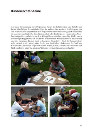 37
Kinderrechts-Steine
Auf einer Veranstaltung zum Projektende hatten die Schülerinnen und Schüler der
Freien Mittelschule Bernsdorf eine Idee. Sie wollten, dass aus ihrer Beschäftigung mit
den Kinderrechten etwa Dauerhaftes folgt: eine Outdoor-Ausstellung der Kinderrechte
im Zentrum der Stadt. Die Projektleiterin hat zehn Findlinge aus einem nahen Stein-
bruch organisiert und direkt vor dem Schulgebäude aufstellen lassen.Die Kinder haben
einen Projekttag genutzt, um die Steine mit einzelnen Kinderrechten zu beschreiben
und mit passenden Bildern bunt zu bemalen. »Bernsdorf – Stadt der Kinderrechte«
steht zusätzlich auf einem großen Schild, das als sichtbares Bekenntnis der Stadt zur
Kinderrechtskonvention aufgestellt wurde. Kinder, Eltern, Lehrer und Einwohner der
Stadt werden so jeden Tag an etwas Wichtiges erinnert: Kinder haben Rechte.
 
