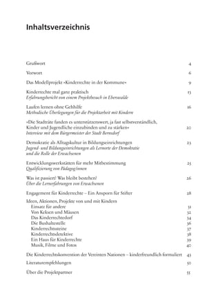 Inhaltsverzeichnis
Grußwort 4
Vorwort 6
Das Modellprojekt »Kinderrechte in der Kommune« 9
Kinderrechte mal ganz praktisch 13
Erfahrungsbericht von einem Projektbesuch in Eberswalde
Laufen lernen ohne Gehhilfe 16
Methodische Überlegungen für die Projektarbeit mit Kindern
»Die Stadträte fanden es unterstützenswert, ja fast selbstverständlich,
Kinder und Jugendliche einzubinden und zu stärken« 20
Interview mit dem Bürgermeister der Stadt Bernsdorf
Demokratie als Alltagskultur in Bildungseinrichtungen 23
Jugend- und Bildungseinrichtungen als Lernorte der Demokratie
und die Rolle der Erwachsenen
Entwicklungswerkstätten für mehr Mitbestimmung 25
Qualifizierung von Pädagog/innen
Was ist passiert? Was bleibt bestehen? 26
Über die Lernerfahrungen von Erwachsenen
Engagement für Kinderrechte – Ein Ansporn für Stifter 28
Ideen, Aktionen, Projekte von und mit Kindern
Einsatz für andere 31
Von Keksen und Mäusen 32
Das Kinderrechtedorf 34
Die Bushaltestelle 36
Kinderrechtssteine 37
Kinderrechtsdetektive 38
Ein Haus für Kinderrechte 39
Musik, Filme und Fotos 40
Die Kinderrechtskonvention der Vereinten Nationen – kinderfreundlich formuliert 43
Literaturempfehlungen 50
Über die Projektpartner 55
 