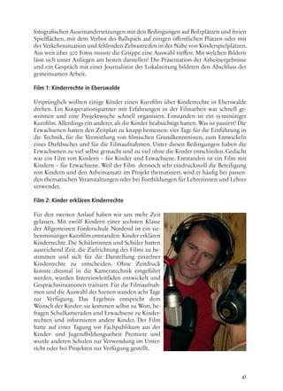 41
fotografischen Auseinandersetzungen mit den Bedingungen auf Bolzplätzen und freien
Spielflächen, mit dem Verbot des Ballspiels auf einigen öffentlichen Plätzen oder mit
der Verkehrssituation und fehlenden Zebrastreifen in der Nähe von Kinderspielplätzen.
Aus weit über 300 Fotos musste die Gruppe eine Auswahl treffen: Mit welchen Bildern
lässt sich unser Anliegen am besten darstellen? Die Präsentation der Arbeitsergebnisse
und ein Gespräch mit einer Journalistin der Lokalzeitung bildeten den Abschluss der
gemeinsamen Arbeit.
Film 1: Kinderrechte in Eberswalde
Ursprünglich wollten einige Kinder einen Kurzfilm über Kinderrechte in Eberswalde
drehen. Ein Kooperationspartner mit Erfahrungen in der Filmarbeit war schnell ge-
wonnen und eine Projektwoche schnell organisiert. Entstanden ist ein 15-minütiger
Kurzfilm.Allerdings ein anderer,als die Kinder beabsichtigt hatten.Was ist passiert? Die
Erwachsenen hatten den Zeitplan zu knapp bemessen: vier Tage für die Einführung in
die Technik, für die Vermittlung von filmischen Grundkenntnissen, zum Entwickeln
eines Drehbuches und für die Filmaufnahmen. Unter diesen Bedingungen haben die
Erwachsenen zu viel selbst gemacht und zu viel ohne die Kinder entschieden. Gedacht
war ein Film von Kindern – für Kinder und Erwachsene. Entstanden ist ein Film mit
Kindern – für Erwachsene. Weil der Film dennoch sehr eindrucksvoll die Beteiligung
von Kindern und den Arbeitsansatz im Projekt thematisiert, wird er häufig bei passen-
den thematischen Veranstaltungen oder bei Fortbildungen für Lehrerinnen und Lehrer
verwendet.
Film 2: Kinder erklären Kinderrechte
Für den zweiten Anlauf haben wir uns mehr Zeit
gelassen. Mit zwölf Kindern einer sechsten Klasse
der Allgemeinen Förderschule Nordend ist ein sie-
benminütiger Kurzfilm entstanden: Kinder erklären
Kinderrechte. Die Schülerinnen und Schüler hatten
ausreichend Zeit, die Zielrichtung des Films zu be-
stimmen und sich für die Darstellung einzelner
Kinderrechte zu entscheiden. Ohne Zeitdruck
konnte diesmal in die Kameratechnik eingeführt
werden, wurden Interviewleitfäden entwickelt und
Gesprächssituationen trainiert. Für die Filmaufnah-
men und die Auswahl der Szenen standen acht Tage
zur Verfügung. Das Ergebnis entspricht dem
Wunsch der Kinder: sie kommen selbst zu Wort, be-
fragen Schulkameraden und Erwachsene zu Kinder-
rechten und informieren andere Kinder. Der Film
hatte auf einer Tagung vor Fachpublikum aus der
Kinder- und Jugendbildungsarbeit Premiere und
wurde anderen Schulen zur Verwendung im Unter-
richt oder bei Projekten zur Verfügung gestellt.
 