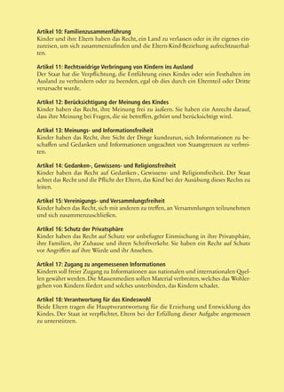46
Artikel 10: Familienzusammenführung
Kinder und ihre Eltern haben das Recht, ein Land zu verlassen oder in ihr eigenes ein-
zureisen, um sich zusammenzufinden und die Eltern-Kind-Beziehung aufrechtzuerhal-
ten.
Artikel 11: Rechtswidrige Verbringung von Kindern ins Ausland
Der Staat hat die Verpflichtung, die Entführung eines Kindes oder sein Festhalten im
Ausland zu verhindern oder zu beenden, egal ob dies durch ein Elternteil oder Dritte
verursacht wurde.
Artikel 12: Berücksichtigung der Meinung des Kindes
Kinder haben das Recht, ihre Meinung frei zu äußern. Sie haben ein Anrecht darauf,
dass ihre Meinung bei Fragen, die sie betreffen, gehört und berücksichtigt wird.
Artikel 13: Meinungs- und Informationsfreiheit
Kinder haben das Recht, ihre Sicht der Dinge kundzutun, sich Informationen zu be-
schaffen und Gedanken und Informationen ungeachtet von Staatsgrenzen zu verbrei-
ten.
Artikel 14: Gedanken-, Gewissens- und Religionsfreiheit
Kinder haben das Recht auf Gedanken-, Gewissens- und Religionsfreiheit. Der Staat
achtet das Recht und die Pflicht der Eltern, das Kind bei der Ausübung dieses Rechts zu
leiten.
Artikel 15: Vereinigungs- und Versammlungsfreiheit
Kinder haben das Recht, sich mit anderen zu treffen, an Versammlungen teilzunehmen
und sich zusammenzuschließen.
Artikel 16: Schutz der Privatsphäre
Kinder haben das Recht auf Schutz vor unbefugter Einmischung in ihre Privatsphäre,
ihre Familien, ihr Zuhause und ihren Schriftverkehr. Sie haben ein Recht auf Schutz
vor Angriffen auf ihre Würde und ihr Ansehen.
Artikel 17: Zugang zu angemessenen Informationen
Kindern soll freier Zugang zu Informationen aus nationalen und internationalen Quel-
len gewährt werden.Die Massenmedien sollen Material verbreiten,welches das Wohler-
gehen von Kindern fördert und solches unterbinden, das Kindern schadet.
Artikel 18: Verantwortung für das Kindeswohl
Beide Eltern tragen die Hauptverantwortung für die Erziehung und Entwicklung des
Kindes. Der Staat ist verpflichtet, Eltern bei der Erfüllung dieser Aufgabe angemessen
zu unterstützen.
 