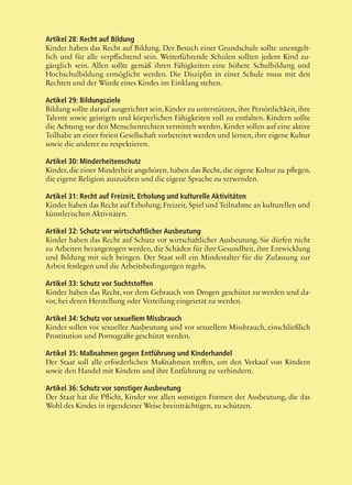 48
Artikel 28: Recht auf Bildung
Kinder haben das Recht auf Bildung. Der Besuch einer Grundschule sollte unentgelt-
lich und für alle verpflichtend sein. Weiterführende Schulen sollten jedem Kind zu-
gänglich sein. Allen sollte gemäß ihren Fähigkeiten eine höhere Schulbildung und
Hochschulbildung ermöglicht werden. Die Disziplin in einer Schule muss mit den
Rechten und der Würde eines Kindes im Einklang stehen.
Artikel 29: Bildungsziele
Bildung sollte darauf ausgerichtet sein, Kinder zu unterstützen, ihre Persönlichkeit, ihre
Talente sowie geistigen und körperlichen Fähigkeiten voll zu entfalten. Kindern sollte
die Achtung vor den Menschenrechten vermittelt werden. Kinder sollen auf eine aktive
Teilhabe an einer freien Gesellschaft vorbereitet werden und lernen, ihre eigene Kultur
sowie die anderer zu respektieren.
Artikel 30: Minderheitenschutz
Kinder, die einer Minderheit angehören, haben das Recht, die eigene Kultur zu pflegen,
die eigene Religion auszuüben und die eigene Sprache zu verwenden.
Artikel 31: Recht auf Freizeit, Erholung und kulturelle Aktivitäten
Kinder haben das Recht auf Erholung,Freizeit,Spiel und Teilnahme an kulturellen und
künstlerischen Aktivitäten.
Artikel 32: Schutz vor wirtschaftlicher Ausbeutung
Kinder haben das Recht auf Schutz vor wirtschaftlicher Ausbeutung. Sie dürfen nicht
zu Arbeiten herangezogen werden, die Schäden für ihre Gesundheit, ihre Entwicklung
und Bildung mit sich bringen. Der Staat soll ein Mindestalter für die Zulassung zur
Arbeit festlegen und die Arbeitsbedingungen regeln.
Artikel 33: Schutz vor Suchtstoffen
Kinder haben das Recht, vor dem Gebrauch von Drogen geschützt zu werden und da-
vor, bei deren Herstellung oder Verteilung eingesetzt zu werden.
Artikel 34: Schutz vor sexuellem Missbrauch
Kinder sollen vor sexueller Ausbeutung und vor sexuellem Missbrauch, einschließlich
Prostitution und Pornografie geschützt werden.
Artikel 35: Maßnahmen gegen Entführung und Kinderhandel
Der Staat soll alle erforderlichen Maßnahmen treffen, um den Verkauf von Kindern
sowie den Handel mit Kindern und ihre Entführung zu verhindern.
Artikel 36: Schutz vor sonstiger Ausbeutung
Der Staat hat die Pflicht, Kinder vor allen sonstigen Formen der Ausbeutung, die das
Wohl des Kindes in irgendeiner Weise beeinträchtigen, zu schützen.
 